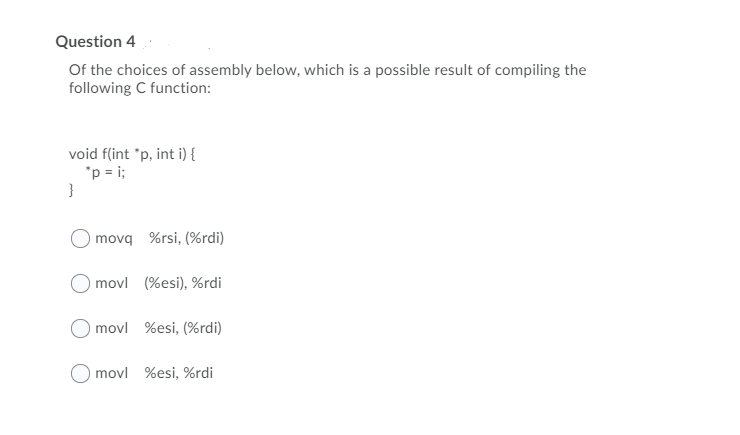 Question 4
Of the choices of assembly below, which is a possible result of compiling the
following C function:
void f(int "p, int i) {
"p = i;
}
movq %rsi, (%rdi)
) movl (%esi), %rdi
) movl %esi, (%rdi)
movl %esi, %rdi
