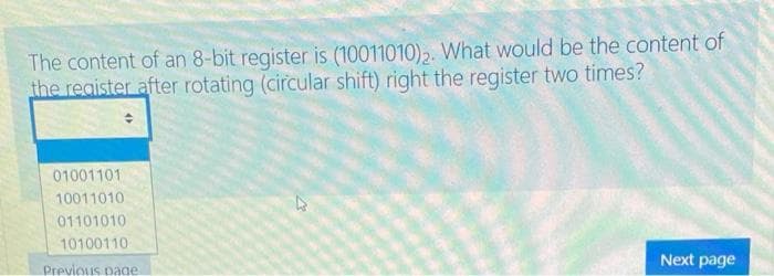 The content of an 8-bit register is (10011010)2. What would be the content of
the reaister after rotating (circular shift) right the register two times?
01001101
10011010
01101010
10100110
Next page
Previous page
