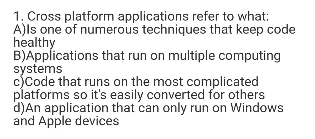 1. Cross platform applications refer to what:
A)ls one of numerous techniques that keep code
healthy
B)Applications that run on multiple computing
systems
c)Code that runs on the most complicated
platforms so it's easily converted for others
d)An application that can only run on Windows
and Apple devices
