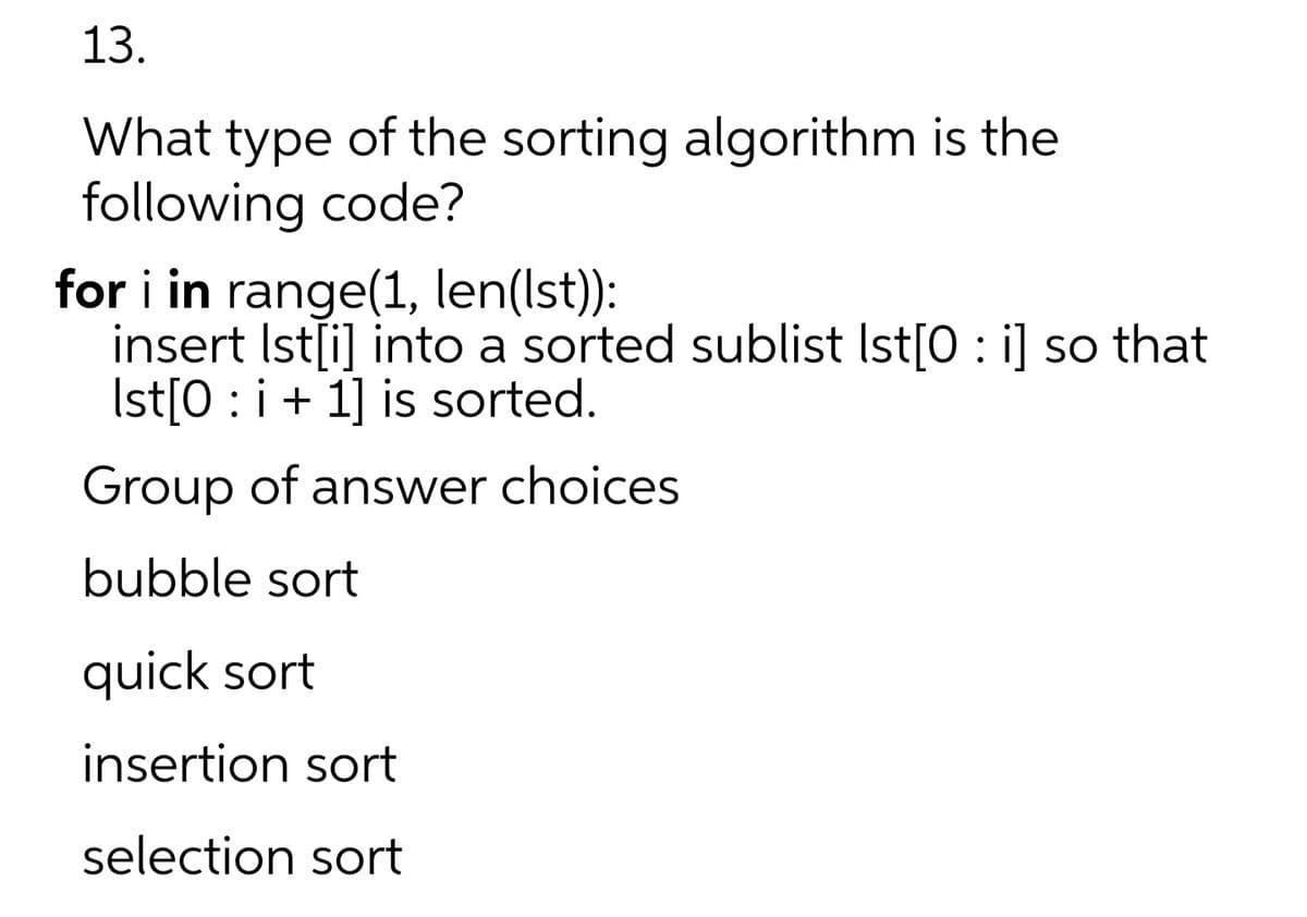 13.
What type of the sorting algorithm is the
following code?
for i in range(1, len(Ist):
insert Ist[i] into a sorted sublist Ist[0 : i] so that
Ist[0 : i+ 1] is sorted.
Group of answer choices
bubble sort
quick sort
insertion sort
selection sort
