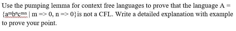 Use the pumping lemma for context free languages to prove that the language A =
{amb"cmn m => 0, n=> 0}is not a CFL. Write a detailed explanation with example
%3D
to prove your point.
