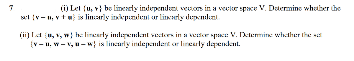 7
(i) Let {u, v} be linearly independent vectors in a vector space V. Determine whether the
set {v – u, v + u} is linearly independent or linearly dependent.
(ii) Let {u, v, w} be linearly independent vectors in a vector space V. Determine whether the set
{v – u, w – v, u – w} is linearly independent or linearly dependent.
