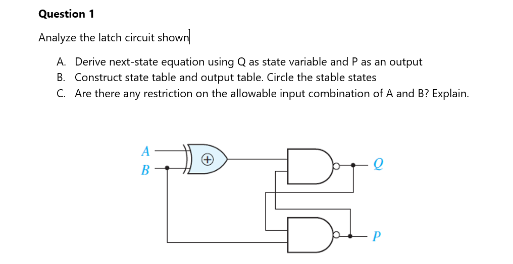 Question 1
Analyze the latch circuit shown
A. Derive next-state equation using Q as state variable and P as an output
B. Construct state table and output table. Circle the stable states
C. Are there any restriction on the allowable input combination of A and B? Explain.
A
В
