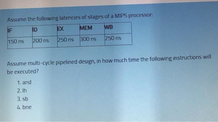 Assume the following latencies of stages of a MIPS processor:
IF
ID
EX
МЕМ
WB
150 ns
200 ns
250 ns 300 ns
250 ns
Assume multi-cycle pipelined design, in how much time the following instructions will
be executed?
1. and
2. Ih
3. sb
4. bne
