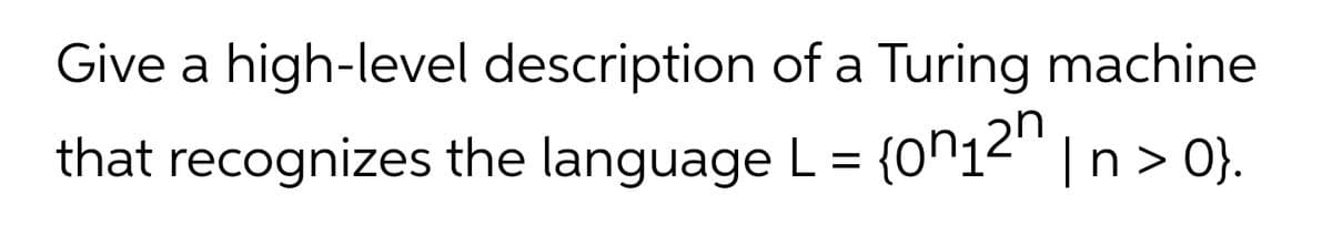 Give a high-level description of a Turing machine
that recognizes the language L= {0^12'"
n> 0}.
