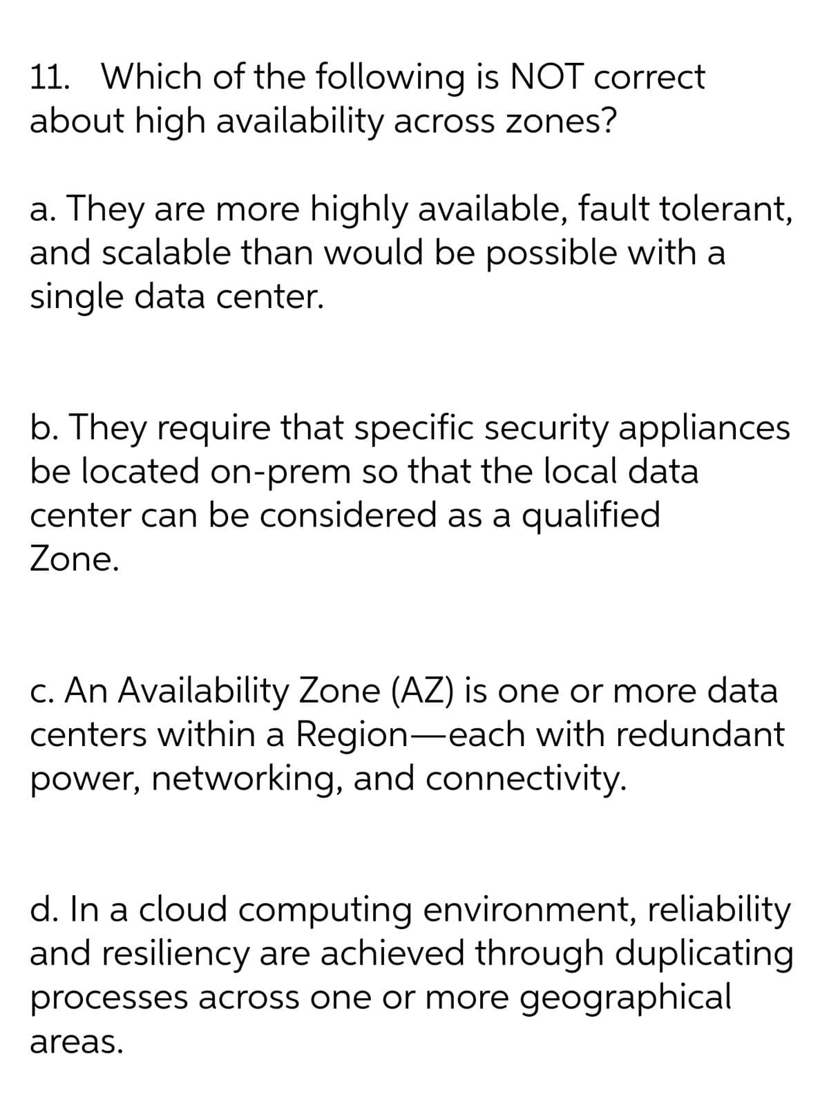 11. Which of the following is NOT correct
about high availability across zones?
a. They are more highly available, fault tolerant,
and scalable than would be possible with a
single data center.
b. They require that specific security appliances
be located on-prem so that the local data
center can be considered as a qualified
Zone.
C. An Availability Zone (AZ) is one or more data
centers within a Region-each with redundant
power, networking, and connectivity.
d. In a cloud computing environment, reliability
and resiliency are achieved through duplicating
processes across one or more geographical
areas.
