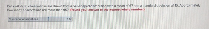 Data with 850 observations are drawn from a bell-shaped distribution with a mean of 67 and a standard deviation of 16. Approximately
how many observations are more than 99? (Round your answer to the nearest whole number.)
Number of observations
147
