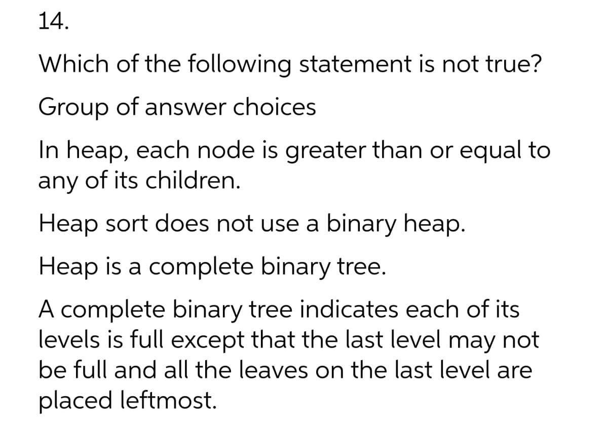 14.
Which of the following statement is not true?
Group of answer choices
In heap, each node is greater than or equal to
any of its children.
Heap sort does not use a binary heap.
Heap is a complete binary tree.
A complete binary tree indicates each of its
levels is full except that the last level may not
be full and all the leaves on the last level are
placed leftmost.
