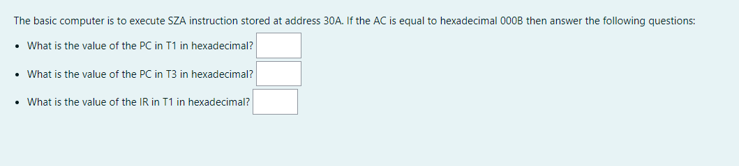 The basic computer is to execute SZA instruction stored at address 30A. If the AC is equal to hexadecimal 000B then answer the following questions:
What is the value of the PC in T1 in hexadecimal?
• What is the value of the PC in T3 in hexadecimal?
• What is the value of the IR in T1 in hexadecimal?
