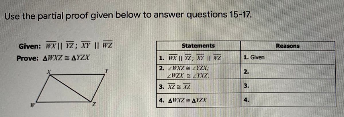 Use the partial proof given below to answer questions 15-17.
Given: WX || YZ; XY || WZ
Statements
Reasons
Prove: AWXZ = AYZX
1. WX || YZ; XY | Z
1. Given
2. WXZ YZY:
WZX e YXZ
2.
3. XZ IZ
3.
4. AWXZ e AYZX
W
Z.

