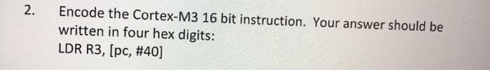 Encode the Cortex-M3 16 bit instruction. Your answer should be
written in four hex digits:
LDR R3, [pc, #40]
2.
