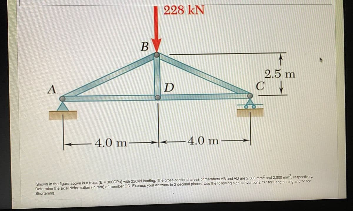 228 kN
2.5 m
C
A
4.0 m
-4.0 m
Shown in the figure above is a truss (E = 300GPA) with 228KN loading. The cross-sectional areas of members AB and AD are 2,500 mm2 and 2,000 mm2, respectively.
Determine the axial deformation (in mm) of member DC. Express your answers in 2 decimal places. Use the following sign conventions: "+" for Lengthening and
Shortening.
for
%3D
