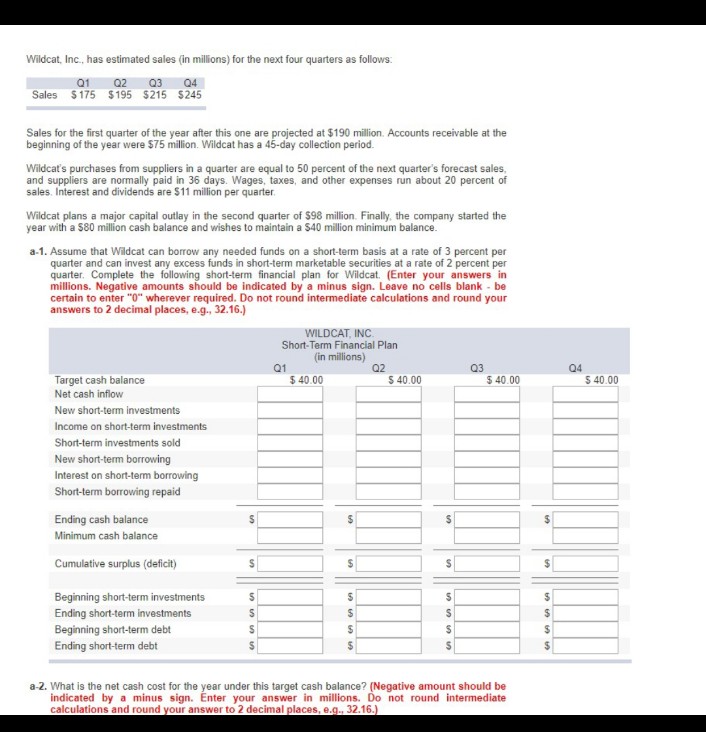 Wildcat, Inc., has estimated sales (in millions) for the next four quarters as follows:
Q1 Q2 Q3 Q4
Sales $175 $195 $215 $245
Sales for the first quarter of the year after this one are projected at $190 million. Accounts receivable at the
beginning of the year were $75 million. Wildcat has a 45-day collection period.
Wildcat's purchases from suppliers in a quarter are equal to 50 percent of the next quarter's forecast sales,
and suppliers are normally paid in 36 days. Wages, taxes, and other expenses run about 20 percent of
sales. Interest and dividends are $11 million per quarter.
Wildcat plans a major capital outlay in the second quarter of $98 million. Finally, the company started the
year with a $80 million cash balance and wishes to maintain a $40 million minimum balance.
a-1. Assume that Wildcat can borrow any needed funds on a short-term basis at a rate of 3 percent per
quarter and can invest any excess funds in short-term marketable securities at a rate of 2 percent per
quarter. Complete the following short-term financial plan for Wildcat. (Enter your answers in
millions. Negative amounts should be indicated by a minus sign. Leave no cells blank - be
certain to enter "0" wherever required. Do not round intermediate calculations and round your
answers to 2 decimal places, e.g., 32.16.)
WILDCAT, INC
Short-Term Financial Plan
Target cash balance
Net cash inflow
New short-term investments
Income on short-term investments
Short-term investments sold
New short-term borrowing
Interest on short-term borrowing
Short-term borrowing repaid
(in millions)
Q1
Q2
Q3
Q4
10
$40.00
$ 40.00
$ 40.00
$40.00
Ending cash balance
$
$
$
Minimum cash balance
Cumulative surplus (deficit)
$
$
Beginning short-term investments
S
S
Ending short-term investments
S
$
Beginning short-term debt
S
$
Ending short-term debt
$
$
SSSS
$
$
$
$
a-2. What is the net cash cost for the year under this target cash balance? (Negative amount should be
indicated by a minus sign. Enter your answer in millions. Do not round intermediate
calculations and round your answer to 2 decimal places, e.g., 32.16.)