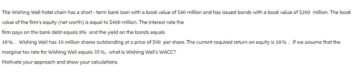 The Wishing Well hotel chain has a short-term bank loan with a book value of $40 million and has issued bonds with a book value of $200 million. The book
value of the firm's equity (net worth) is equal to $400 million. The interest rate the
firm pays on the bank debt equals 8% and the yield on the bonds equals
10%. Wishing Well has 10 million shares outstanding at a price of $90 per share. The current required return on equity is 18%. If we assume that the
marginal tax rate for Wishing Well equals 35 %, what is Wishing Well's WACC?
Motivate your approach and show your calculations.