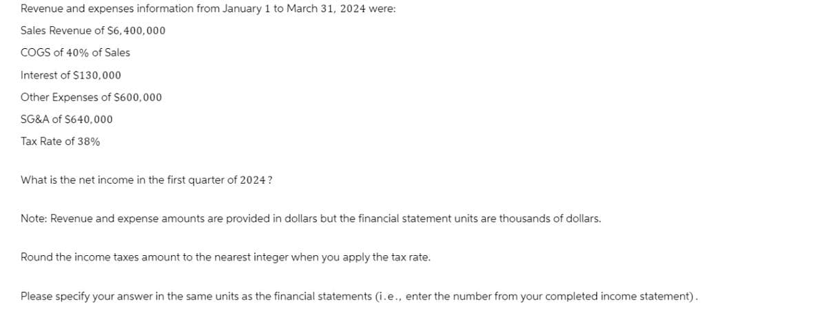 Revenue and expenses information from January 1 to March 31, 2024 were:
Sales Revenue of $6,400,000
COGS of 40% of Sales
Interest of $130,000
Other Expenses of $600,000
SG&A of $640,000
Tax Rate of 38%
What is the net income in the first quarter of 2024?
Note: Revenue and expense amounts are provided in dollars but the financial statement units are thousands of dollars.
Round the income taxes amount to the nearest integer when you apply the tax rate.
Please specify your answer in the same units as the financial statements (i.e., enter the number from your completed income statement).