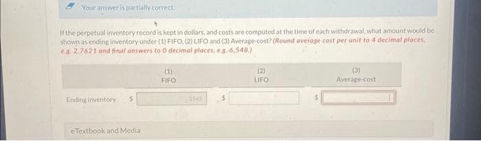 Your answer is partially correct.
If the perpetual inventory record is kept in dollars, and costs are computed at the time of each withdrawal, what amount would be
shown as ending inventory under (1) FIFO, (2) LIFO and (3) Average-cost? (Round average cost per unit to 4 decimal places,
e.g. 2.7621 and final answers to 0 decimal places, e.g. 6,548.)
Ending inventory
eTextbook and Media
(1)
FIFO
(2)
LIFO
(3)
Average cost