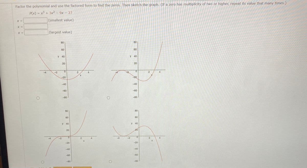 Factor the polynomial and use the factored form to find the zeros. Then sketch the graph. (If a zero has multiplicity of two or higher, repeat its value that many times.)
P(x) = x³ + 3x2 – 9x – 27
|(smallest value)
(largest value)
80
80
60
60
y
40-
y 40
20
20
-2
0.
-20
-20
-40
-40
-60
-60
-80
80
80
80
60
60
y 40
y 40
20
20
-4
-2
-2
-20
-20
-40
-40
-60
-60
-80
-80
