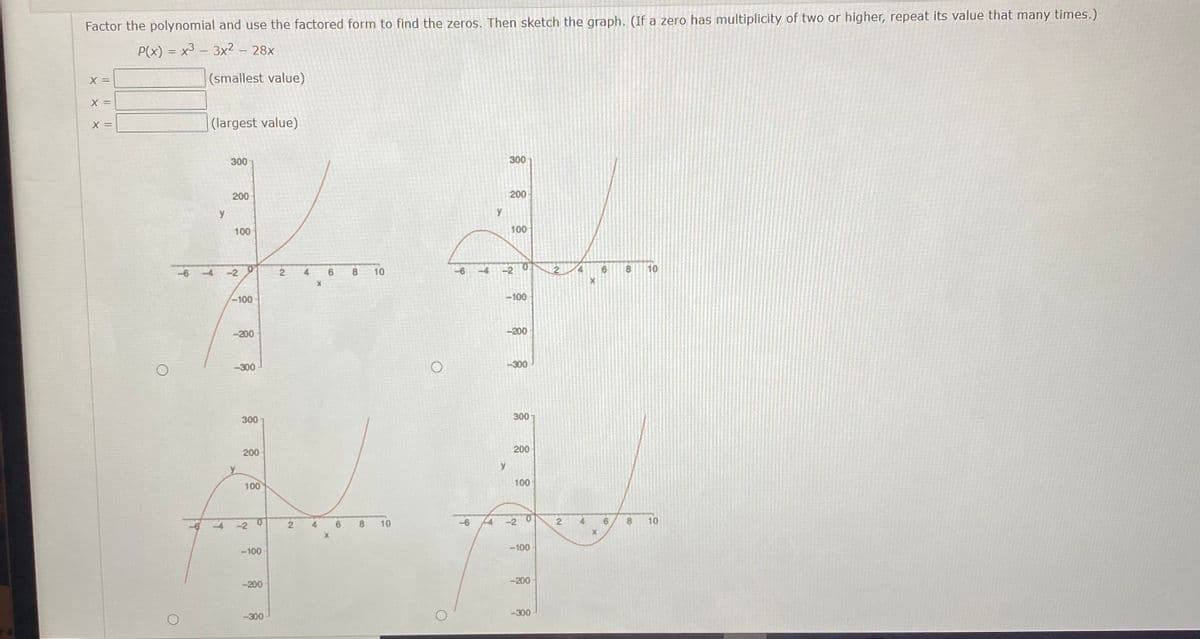 Factor the polynomial and use the factored form to find the zeros. Then sketch the graph. (If a zero has multiplicity of two or higher, repeat its value that many times.)
P(x) = x3 – 3x² – 28x
X =
(smallest value)
X =
X =
| (largest value)
300
300
200
200
y
100
100
-4
-2
2.
4
10
-4
-2
8.
10
-100
-100
-200
-200
-300
-300
300
300
200
200
y
100
100
-2 0
6.
10
-6
14
-2
0.
4
10
-4
4
-100
-100
-200
-200
-300
-300
21
