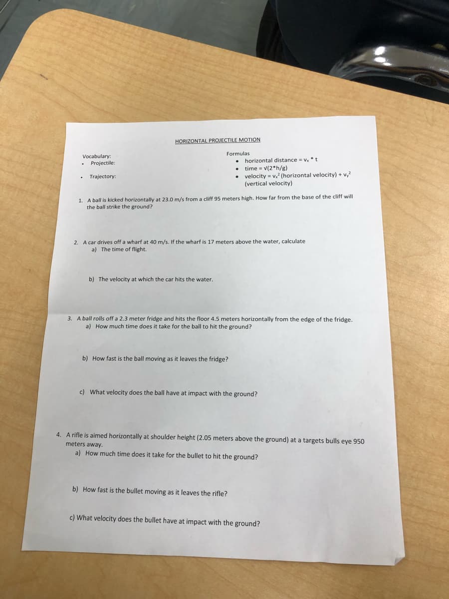 HORIZONTAL PROJECTILE MOTION
Formulas
Vocabulary:
horizontal distance = v.* t
Projectile:
time = v(2*h/g)
velocity = v,? (horizontal velocity) + v,?
(vertical velocity)
Trajectory:
1. A ball is kicked horizontally at 23.0 m/s from a cliff 95 meters high. How far from the base of the cliff will
the ball strike the ground?
2. A car drives off a wharf at 40 m/s. If the wharf is 17 meters above the water, calculate
a) The time of flight.
b) The velocity at which the car hits the water.
3. A ball rolls off a 2.3 meter fridge and hits the floor 4.5 meters horizontally from the edge of the fridge.
a) How much time does it take for the ball to hit the ground?
b) How fast is the ball moving as it leaves the fridge?
c) What velocity does the ball have at impact with the ground?
4. A rifle is aimed horizontally at shoulder height (2.05 meters above the ground) at a targets bulls eye 950
meters away.
a) How much time does it take for the bullet to hit the ground?
b) How fast is the bullet moving as it leaves the rifle?
c) What velocity does the bullet have at impact with the ground?
