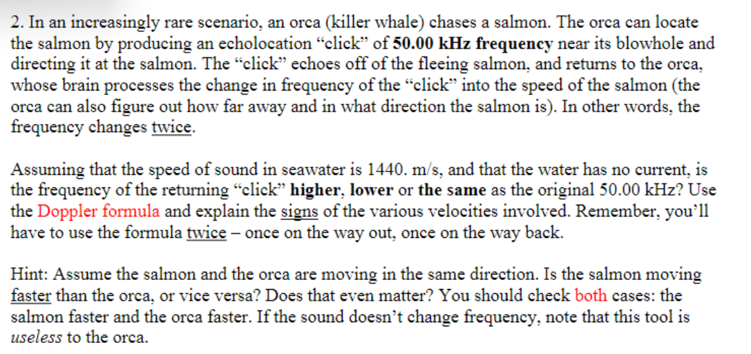 2. In an increasingly rare scenario, an orca (killer whale) chases a salmon. The orca can locate
the salmon by producing an echolocation "click" of 50.00 kHz frequency near its blowhole and
directing it at the salmon. The "click" echoes off of the fleeing salmon, and returns to the orca,
whose brain processes the change in frequency of the "click" into the speed of the salmon (the
orca can also figure out how far away and in what direction the salmon is). In other words, the
frequency changes twice.
Assuming that the speed of sound in seawater is 1440. m/s, and that the water has no current, is
the frequency of the returning "click" higher, lower or the same as the original 50.00 kHz? Use
the Doppler formula and explain the signs of the various velocities involved. Remember, you'll
have to use the formula twice - once on the way out, once on the way back.
Hint: Assume the salmon and the orca are moving in the same direction. Is the salmon moving
faster than the orca, or vice versa? Does that even matter? You should check both cases: the
salmon faster and the orca faster. If the sound doesn't change frequency, note that this tool is
useless to the orca.