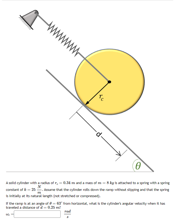 0
A solid cylinder with a radius of r = 0.34 m and a mass of m = 8 kg is attached to a spring with a spring
N
constant of k = 25. Assume that the cylinder rolls down the ramp without slipping and that the spring
m
is initially at its natural length (not stretched or compressed).
We
ro
If the ramp is at an angle of 0 = 63° from horizontal, what is the cylinder's angular velocity when it has
traveled a distance of d = 0.25 m?
rad
∙d.
S