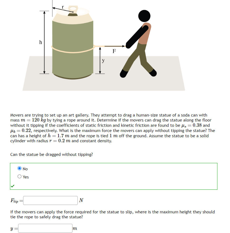 h
Can the statue be dragged without tipping?
No
Yes
y =
Movers are trying to set up an art gallery. They attempt to drag a human-size statue of a soda can with
mass m = 120 kg by tying a rope around it. Determine if the movers can drag the statue along the floor
without it tipping if the coefficients of static friction and kinetic friction are found to be μg = 0.38 and
μ = 0.22, respectively. What is the maximum force the movers can apply without tipping the statue? The
can has a height of h = 1.7 m and the rope is tied 1 m off the ground. Assume the statue to be a solid
cylinder with radius r = 0.2 m and constant density.
y
F
m
元
N
Ftip
If the movers can apply the force required for the statue to slip, where is the maximum height they should
tie the rope to safely drag the statue?