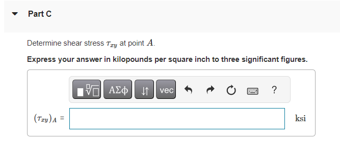 **Part C**

Determine shear stress \(\tau_{xy}\) at point \(A\).

Express your answer in kilopounds per square inch to three significant figures.

\[
(\tau_{xy})_A =  \quad \text{ksi}
\]

*The image above includes a mathematical text input box with various formatting options at the top (probably for mathematical notation and symbols). The answer is required in kilopounds per square inch (ksi) and should be accurate to three significant figures.*