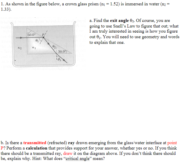 =
1. As shown in the figure below, a crown glass prism (n₁ = 1.52) is immersed in water (n2
1.33).
7242
60.0°
12
021
30.0%
103
a. Find the exit angle 03. Of course, you are
going to use Snell's Law to figure that out; what
I am truly interested in seeing is how you figure
out 02. You will need to use geometry and words
to explain that one.
b. Is there a transmitted (refracted) ray drawn emerging from the glass/water interface at point
P? Perform a calculation that provides support for your answer, whether yes or no. If you think
there should be a transmitted ray, draw it on the diagram above. If you don't think there should
be, explain why. Hint: What does "critical angle" mean?