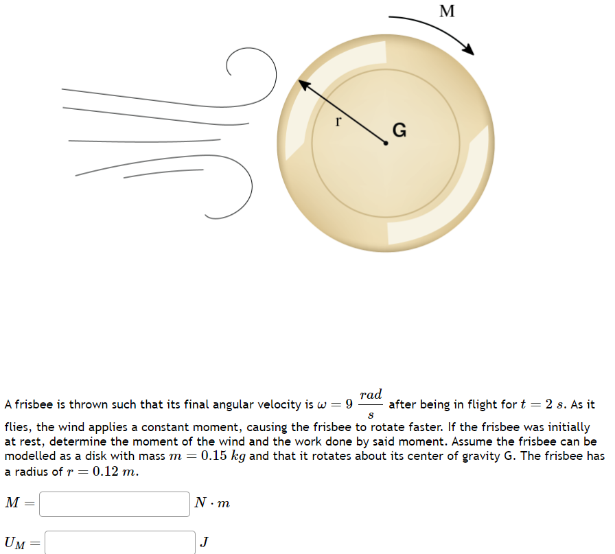 M
=
A frisbee is thrown such that its final angular velocity is w = 9 after being in flight for t = 2 s. As it
rad
S
flies, the wind applies a constant moment, causing the frisbee to rotate faster. If the frisbee was initially
at rest, determine the moment of the wind and the work done by said moment. Assume the frisbee can be
modelled as a disk with mass m = = 0.15 kg and that it rotates about its center of gravity G. The frisbee has
a radius of r = 0.12 m.
UM
=
N.m
r
J
G
M