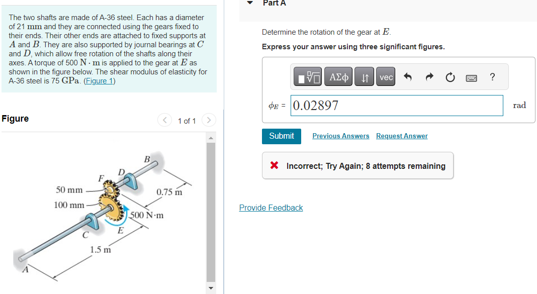 The two shafts are made of A-36 steel. Each has a diameter
of 21 mm and they are connected using the gears fixed to
their ends. Their other ends are attached to fixed supports at
A and B. They are also supported by journal bearings at C
and D, which allow free rotation of the shafts along their
axes. A torque of 500 Nm is applied to the gear at E as
shown in the figure below. The shear modulus of elasticity for
A-36 steel is 75 GPa. (Figure 1)
Figure
50 mm
100 mm
1.5 m
B
1 of 1
0.75 m
500 N-m
Part A
Determine the rotation of the gear at E.
Express your answer using three significant figures.
OF
AΣo↓ vec
PE=0.02897
Submit Previous Answers Request Answer
Provide Feedback
X Incorrect; Try Again; 8 attempts remaining
?
rad