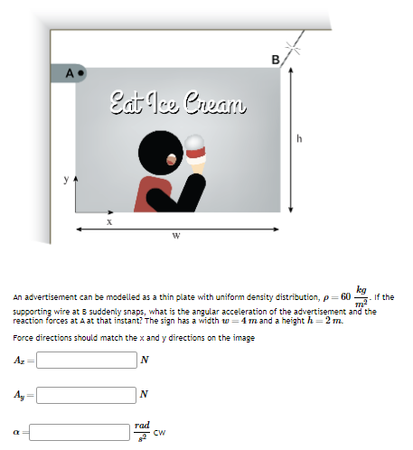 Ay
A
a
Eat Ice Cream
kg
If the
An advertisement can be modelled as a thin plate with uniform density distribution, p = 60
supporting wire at B suddenly snaps, what is the angular acceleration of the advertisement and the
reaction forces at A at that instant? The sign has a width = 4 mand a height h = 2 m.
Force directions should match the x and y directions on the image
Az =
N
N
rad
B
CW