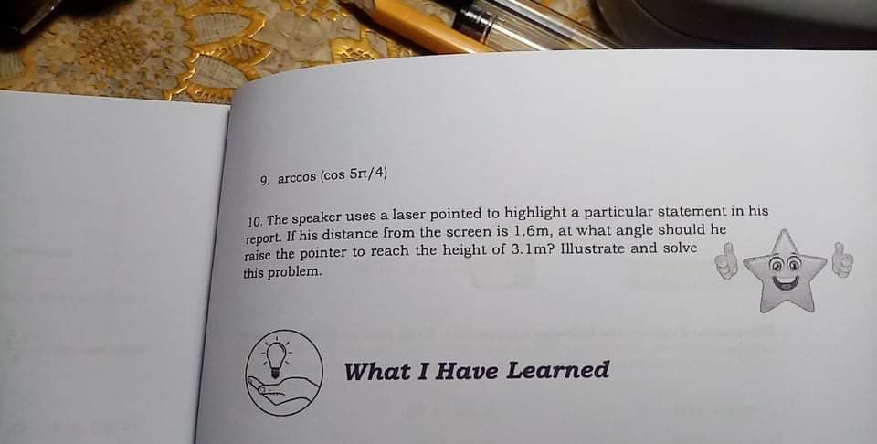 9. arccos (cos 5n/4)
10. The speaker uses a laser pointed to highlight a particular statement in his
report. If his distance from the screen is 1.6m, at what angle should he
raise the pointer to reach the height of 3.1m? Illustrate and solve
this problem.
What I Have Learned
