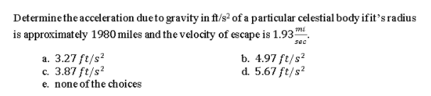 Determine the acceleration dueto gravity in ft/s? of a particular celestial body ifit's radius
is approximately 1980 miles and the velocity of escape is 1.93m
sec
a. 3.27 ft/s?
c. 3.87 ft/s?
b. 4.97 ft/s?
d. 5.67 ft/s?
e. none of the choices
