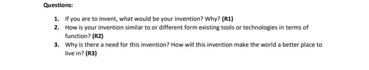 Questions:
1. If you are to invent, what would be your invention? Why? (R1)
2. How is your invention similar to or different form existing tools or technologies in terms of
function? (R2)
3. Why is there a need for this invention? How will this invention make the world a better place to
live in? (R3)
