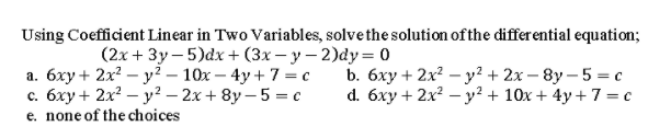 Using Coefficient Linear in Two Variables, solve the solution of the differ ential equation;
(2x + 3y – 5)dx+ (3x – y – 2)dy = 0
a. 6xy + 2x? – y² – 10x – 4y + 7 = c
c. 6xy + 2x? – y² – 2x + 8y – 5 = c
e. none of the choices
b. 6xy + 2x? – y² + 2x – 8y – 5 = c
d. 6xy + 2x? – y² + 10x + 4y + 7 = c
