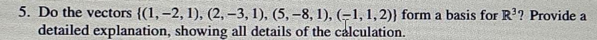 5. Do the vectors {(1, -2, 1), (2, -3, 1), (5,-8, 1), (-1, 1,2)} form a basis for R'? Provide a
detailed explanation, showing all details of the calculation.
