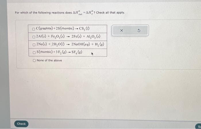 For which of the following reactions does AH AH? Check all that apply.
rxn
Check
C(graphite) +2S (rhombic) → CS₂ (1)
□2A1(s) + Fe₂O, (s)
2Na(s) + 2H₂O(1)
S(rhombic)+3 F₂(g) → SF, (g)
None of the above
=
-
2Fe(s) + Al₂O₂ (s)
2NaOH(aq) + H₂(g)
*
Sa