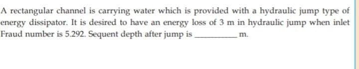 A rectangular channel is carrying water which is provided with a hydraulic jump type of
energy dissipator. It is desired to have an energy loss of 3 m in hydraulic jump when inlet
Fraud number is 5.292. Sequent depth after jump is.
m.