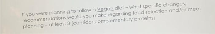 If you were planning to follow a Vegan diet - what specific changes,
recommendations would you make regarding food selection and/or meal
planning at least 3 (consider complementary proteins)