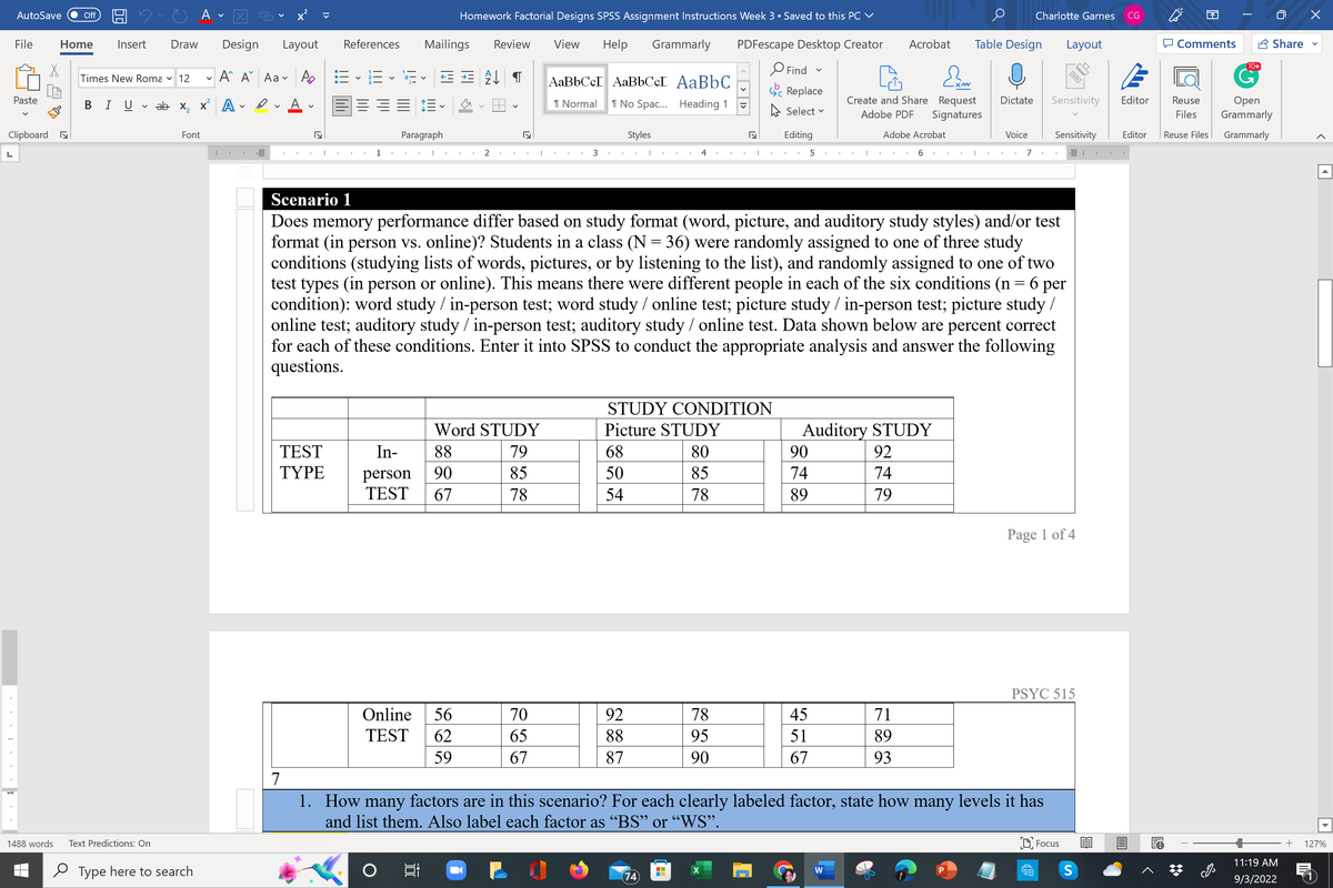 L
AutoSave Off
File
Paste
Clipboard
1
1488 words
Home Insert
Times New Roma 12
Draw Design
Text Predictions: On
A
BI U ✓ ab x₂ x² A✓ ✔
V
Font
Type here to search
V
A A Aa
|
Layout
A
I
7
A
5
T
TEST
TYPE
E
I
References Mailings
I
1
¹= ✓ ¹F ✓ ≤ ± A↓ ¶
V
===
I
1.
V
Paragraph
I
Homework Factorial Designs SPSS Assignment Instructions Week 3 • Saved to this PC ✓
88
In-
person
90
TEST 67
i
Review
Online 56
TEST 62
59
Word STUDY
79
85
78
I
70
65
67
View Help Grammarly
AaBbCcL AaBbCcL AaBbC
1 Normal
1 No Spac... Heading 1
3
Styles
68
50
54
I I
92
88
87
4
74
STUDY CONDITION
Picture STUDY
80
85
78
PDFescape Desktop Creator
78
95
90
▼
X
5
I
Find
Replace
Select ✓
Editing
5
Scenario 1
Does memory performance differ based on study format (word, picture, and auditory study styles) and/or test
format (in person vs. online)? Students in a class (N = 36) were randomly assigned to one of three study
conditions (studying lists of words, pictures, or by listening to the list), and randomly assigned to one of two
test types (in person or online). This means there were different people in each of the six conditions (n = 6 per
condition): word study / in-person test; word study / online test; picture study / in-person test; picture study /
online test; auditory study / in-person test; auditory study / online test. Data shown below are percent correct
for each of these conditions. Enter it into SPSS to conduct the appropriate analysis and answer the following
questions.
v
90
74
89
45
51
67
I
T
W
Create and Share Request Dictate
Adobe PDF Signatures
Acrobat Table Design Layout
Adobe Acrobat
Auditory STUDY
92
74
79
6
71
89
93
XM
I I
P
I
Voice
Charlotte Garnes CG
7
1.
How many factors are in this scenario? For each clearly labeled factor, state how many levels it has
and list them. Also label each factor as "BS" or "WS".
Sensitivity
Sensitivity
Page 1 of 4
PSYC 515
Focus
S
Editor
Editor
Comments
Reuse
Files
10+
G
Share
Open
Grammarly
Reuse Files Grammarly
11:19 AM
9/3/2022
+ 127%