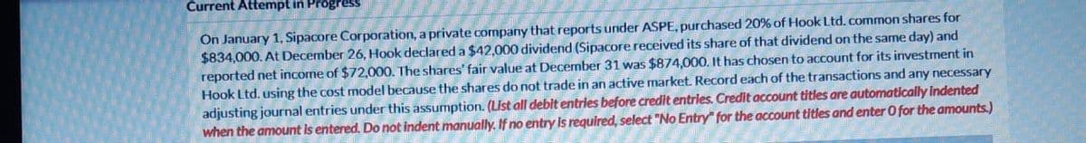 Current Attempt in Progress
On January 1, Sipacore Corporation, a private company that reports under ASPE, purchased 20% of Hook Ltd. common shares for
$834,000. At December 26, Hook declared a $42,000 dividend (Sipacore received its share of that dividend on the same day) and
reported net income of $72,000. The shares' fair value at December 31 was $874,000. It has chosen to account for its investment in
Hook Ltd. using the cost model because the shares do not trade in an active market. Record each of the transactions and any necessary
adjusting journal entries under this assumption. (List all debit entries before credit entries. Credit account titles are automatically indented
when the amount is entered. Do not indent manually. If no entry is required, select "No Entry for the account titles and enter O for the amounts.)
