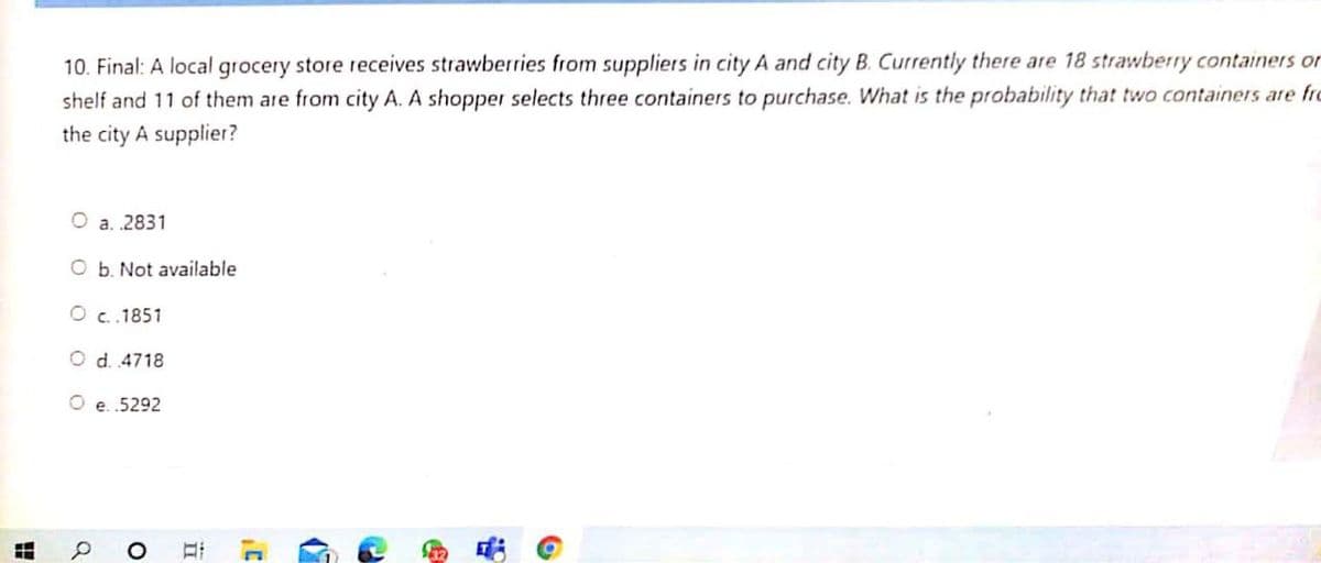 10. Final: A local grocery store receives strawberries from suppliers in city A and city B. Currently there are 18 strawberry containers or
shelf and 11 of them are from city A. A shopper selects three containers to purchase. What is the probability that two containers are frc
the city A supplier?
a. .2831
O b. Not available
O c.1851
O d. 4718
O e. .5292
