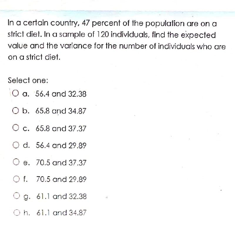 In a certain country, 47 percent of the population are on a
strict diet. In a sample of 120 individuals, find the expected
value and the variance for the number of individuals who are
on a strict diet.
Select one:
O a. 56.4 and 32.38
O b. 65.8 and 34.87
O c. 65.8 and 37.37
O d. 56.4 and 29.89
O e. 70.5 and 37.37
f. 70.5 and 29.89
O g. 61.1 and 32.38
O h. 61.1 and 34.87
