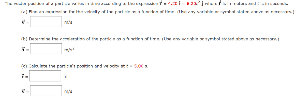 The vector position of a particle varies in time according to the expression r = 4.20 î – 6.20t2 ĵ where ř is in meters and t is in seconds.
(a) Find an expression for the velocity of the particle as a function of time. (Use any variable or symbol stated above as necessary.)
V =
m/s
(b) Determine the acceleration of the particle as a function of time. (Use any variable or symbol stated above as necessary.)
a =
m/s2
(c) Calculate the particle's position and velocity at t = 5.00 s.
V =
m/s
