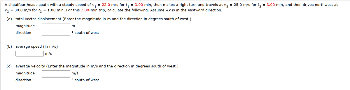 A chauffeur heads south with a steady speed of v,
V3 = 30.0 m/s for t, = 1.00 min. For this 7.00-min trip, calculate the following. Assume +x is in the eastward direction.
= 22.0 m/s for t,
= 3.00 min, then makes a right turn and travels at v, = 25.0 m/s for t, = 3.00 min, and then drives northwest at
(a) total vector displacement (Enter the magnitude in m and the direction in degrees south of west.)
magnitude
direction
° south of west
(b) average speed (in m/s)
m/s
(c) average velocity (Enter the magnitude in m/s and the direction in degrees south of west.)
magnitude
m/s
direction
o south of west
