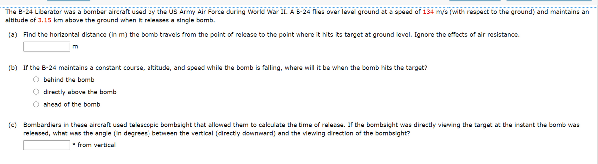 The B-24 Liberator was a bomber aircraft used by the US Army Air Force during World War II. A B-24 flies over level ground at a speed of 134 m/s (with respect to the ground) and maintains an
altitude of 3.15 km above the ground when it releases a single bomb.
(a) Find the horizontal distance (in m) the bomb travels from the point of release to the point where it hits its target at ground level. Ignore the effects of air resistance.
m
(b) If the B-24 maintains a constant course, altitude, and speed while the bomb is falling, where will it be when the bomb hits the target?
O behind the bomb
O directly above the bomb
O ahead of the bomb
(c) Bombardiers in these aircraft used telescopic bombsight that allowed them to calculate the time of release. If the bombsight was directly viewing the target at the instant the bomb was
released, what was the angle (in degrees) between the vertical (directly downward) and the viewing direction of the bombsight?
o from vertical
