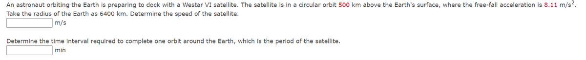 An astronaut orbiting the Earth is preparing to dock with a Westar VI satellite. The satellite is
a circular orbit 500 km above the Earth's surface, where the free-fall acceleration is 8.11 m/s2.
Take the radius of the Earth as 6400 km. Determine the speed of the satellite.
m/s
Determine the time interval required to complete one orbit around the Earth, which is the period of the satellite.
min
