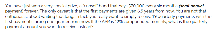 You have just won a very special prize, a "consol" bond that pays $70,000 every six months (semi-annual
payment) forever. The only caveat is that the first payments are given 6.5 years from now. You are not that
enthusiastic about waiting that long. In fact, you really want to simply receive 19 quarterly payments with the
first payment starting one quarter from now. If the APR is 12% compounded monthly, what is the quarterly
payment amount you want to receive instead?