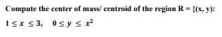 Compute the center of mass/ centroid of the region R = {(x, y):
1≤x≤3,
0≤ y ≤ x²