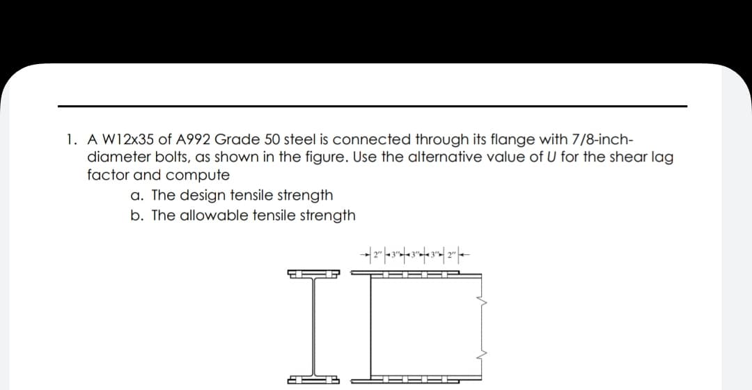 1. A W12x35 of A992 Grade 50 steel is connected through its flange with 7/8-inch-
diameter bolts, as shown in the figure. Use the alternative value of U for the shear lag
factor and compute
a. The design tensile strength
b. The allowable tensile strength
